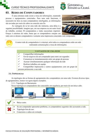 CURSO TÉCNICO PROFISSIONALIZANTE

03. REDES DE COMPUTADORES
É uma estrutura onde existe a troca de informações, mantendo
pessoas e equipamentos conectados. Para uma rede funcionar, é
necessário ter dois ou mais computadores interligados, as informações
são enviadas por meio de cabos ou conexão sem fio.
As vantagens de se ter uma rede são inúmeras, uma delas é a
seguinte possibilidade: imagine que, em sua empresa ou em outro local
de trabalho, existam 30 computadores e todos necessitam imprimir.
Graças à estrutura de redes, basta que os computadores estejam em
rede com os demais computadores e somente uma impressora conectada a um computador.
A maior rede de computadores é a internet, nela todos os computadores estão em rede
realizando comunicações e troca de informações.
VANTAGENS DE UMA REDE

Compartilhar informações

Enviar arquivos de um computador para outro em segundos

Comunicar-se instantaneamente entre um grupo de pessoas

Acessar simultaneamente qualquer informação da rede

Realizar trabalhos em equipe

Compartilhar impressoras e outros equipamentos com um grupo de
pessoas pertencente a sua rede

3.1. TOPOLOGIAS
As topologias são as formas de agrupamento dos computadores em uma rede. Existem diversos tipos
de agrupamentos, iremos ver agora alguns exemplos.
3.1.1. Topologia em Barramento
Nessa topologia os computadores são conectados em sequência, por meio de um único cabo.



Baixo custo.





Se um computador apresentar problema, os computadores seguintes não acessaram a rede.
Topologia fora de uso.
Conectores e cabos em extinção.

ESCOLA ESTADUAL DE EDUCAÇÃO PROFISSIONAL | INFORMÁTICA BÁSICA

 