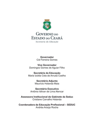 Governador
Cid Ferreira Gomes
Vice Governador
Domingos Gomes de Aguiar Filho
Secretária da Educação
Maria Izolda Cela de Arruda Coelho
Secretário Adjunto
Maurício Holanda Maia
Secretário Executivo
Antônio Idilvan de Lima Alencar
Assessora Institucional do Gabinete da Seduc
Cristiane Carvalho Holanda
Coordenadora da Educação Profissional – SEDUC
Andréa Araújo Rocha

 