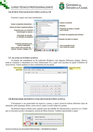 CURSO TÉCNICO PROFISSIONALIZANTE
3.6. O MENU INICIAR DO LINUX EDUCACIONAL 3.0
Examine a seguir seus itens constituintes:

3.7. AS JANELAS NO EDUCACIONAL
As janelas são semelhantes às do conhecido Windows, com algumas diferenças simples. Abaixo,
pode-se visualizar a calculadora do Linux Educacional 3.0, a qual você encontra na opção Utilitários do
menu Iniciar. Vamos analisar os itens constituintes de sua janela:

3.8. KONQUEROR: REFERÊNCIA PARA DESVENDAR O EDUCACIONAL
O Konqueror é um gerenciador de arquivos e pastas, o qual é possível realizar diferentes tipos de
operações sobre quaisquer destes, como mover, copiar e excluir arquivos e pastas.
Na primeira figura exibida neste capítulo (área de trabalho do Educacional) é possível ver o botão
que se clica para acionar o Konqueror, através do Menu Sistema. Também representado a seguir:

ESCOLA ESTADUAL DE EDUCAÇÃO PROFISSIONAL | INFORMÁTICA BÁSICA

 