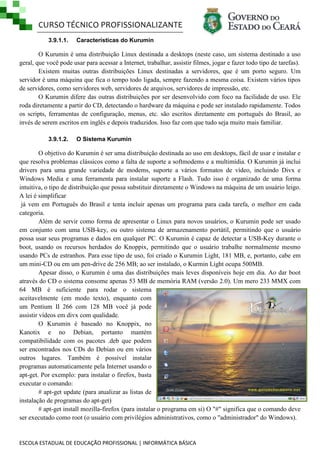 CURSO TÉCNICO PROFISSIONALIZANTE
3.9.1.1.

Características do Kurumin

O Kurumin é uma distribuição Linux destinada a desktops (neste caso, um sistema destinado a uso
geral, que você pode usar para acessar a Internet, trabalhar, assistir filmes, jogar e fazer todo tipo de tarefas).
Existem muitas outras distribuições Linux destinadas a servidores, que é um porto seguro. Um
servidor é uma máquina que fica o tempo todo ligada, sempre fazendo a mesma coisa. Existem vários tipos
de servidores, como servidores web, servidores de arquivos, servidores de impressão, etc.
O Kurumin difere das outras distribuições por ser desenvolvido com foco na facilidade de uso. Ele
roda diretamente a partir do CD, detectando o hardware da máquina e pode ser instalado rapidamente. Todos
os scripts, ferramentas de configuração, menus, etc. são escritos diretamente em português do Brasil, ao
invés de serem escritos em inglês e depois traduzidos. Isso faz com que tudo seja muito mais familiar.
3.9.1.2.

O Sistema Kurumin

O objetivo do Kurumin é ser uma distribuição destinada ao uso em desktops, fácil de usar e instalar e
que resolva problemas clássicos como a falta de suporte a softmodems e a multimídia. O Kurumin já inclui
drivers para uma grande variedade de modems, suporte a vários formatos de vídeo, incluindo Divx e
Windows Media e uma ferramenta para instalar suporte a Flash. Tudo isso é organizado de uma forma
intuitiva, o tipo de distribuição que possa substituir diretamente o Windows na máquina de um usuário leigo.
A lei é simplificar
já vem em Português do Brasil e tenta incluir apenas um programa para cada tarefa, o melhor em cada
categoria.
Além de servir como forma de apresentar o Linux para novos usuários, o Kurumin pode ser usado
em conjunto com uma USB-key, ou outro sistema de armazenamento portátil, permitindo que o usuário
possa usar seus programas e dados em qualquer PC. O Kurumin é capaz de detectar a USB-Key durante o
boot, usando os recursos herdados do Knoppix, permitindo que o usuário trabalhe normalmente mesmo
usando PCs de estranhos. Para esse tipo de uso, foi criado o Kurumin Light, 181 MB, e, portanto, cabe em
um mini-CD ou em um pen-drive de 256 MB; ao ser instalado, o Kurmin Light ocupa 500MB.
Apesar disso, o Kurumin é uma das distribuições mais leves disponíveis hoje em dia. Ao dar boot
através do CD o sistema consome apenas 53 MB de memória RAM (versão 2.0). Um mero 233 MMX com
64 MB é suficiente para rodar o sistema
aceitavelmente (em modo texto), enquanto com
um Pentium II 266 com 128 MB você já pode
assistir vídeos em divx com qualidade.
O Kurumin é baseado no Knoppix, no
Kanotix e no Debian, portanto mantém
compatibilidade com os pacotes .deb que podem
ser encontrados nos CDs do Debian ou em vários
outros lugares. Também é possível instalar
programas automaticamente pela Internet usando o
apt-get. Por exemplo: para instalar o firefox, basta
executar o comando:
# apt-get update (para atualizar as listas de
instalação de programas do apt-get)
# apt-get install mozilla-firefox (para instalar o programa em si) O "#" significa que o comando deve
ser executado como root (o usuário com privilégios administrativos, como o "administrador" do Windows).

ESCOLA ESTADUAL DE EDUCAÇÃO PROFISSIONAL | INFORMÁTICA BÁSICA

 