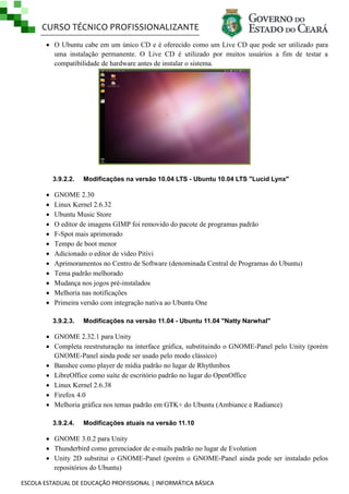 CURSO TÉCNICO PROFISSIONALIZANTE
 O Ubuntu cabe em um único CD e é oferecido como um Live CD que pode ser utilizado para
uma instalação permanente. O Live CD é utilizado por muitos usuários a fim de testar a
compatibilidade de hardware antes de instalar o sistema.

3.9.2.2.














Modificações na versão 10.04 LTS - Ubuntu 10.04 LTS "Lucid Lynx"

GNOME 2.30
Linux Kernel 2.6.32
Ubuntu Music Store
O editor de imagens GIMP foi removido do pacote de programas padrão
F-Spot mais aprimorado
Tempo de boot menor
Adicionado o editor de vídeo Pitivi
Aprimoramentos no Centro de Software (denominada Central de Programas do Ubuntu)
Tema padrão melhorado
Mudança nos jogos pré-instalados
Melhoria nas notificações
Primeira versão com integração nativa ao Ubuntu One
3.9.2.3.

Modificações na versão 11.04 - Ubuntu 11.04 "Natty Narwhal"

 GNOME 2.32.1 para Unity
 Completa reestruturação na interface gráfica, substituindo o GNOME-Panel pelo Unity (porém
GNOME-Panel ainda pode ser usado pelo modo clássico)
 Banshee como player de mídia padrão no lugar de Rhythmbox
 LibreOffice como suíte de escritório padrão no lugar do OpenOffice
 Linux Kernel 2.6.38
 Firefox 4.0
 Melhoria gráfica nos temas padrão em GTK+ do Ubuntu (Ambiance e Radiance)
3.9.2.4.

Modificações atuais na versão 11.10

 GNOME 3.0.2 para Unity
 Thunderbird como gerenciador de e-mails padrão no lugar de Evolution
 Unity 2D substitui o GNOME-Panel (porém o GNOME-Panel ainda pode ser instalado pelos
repositórios do Ubuntu)
ESCOLA ESTADUAL DE EDUCAÇÃO PROFISSIONAL | INFORMÁTICA BÁSICA

 