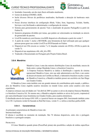 CURSO TÉCNICO PROFISSIONALIZANTE
 Instalador Anaconda, um dos mais fáceis utilizados atualmente.
 Gestor de desktop GNOME e KDE.
 Inclui diversos Drivers de periféricos atualizados, facilitando a detecção de hardwares mais
novos.
 Possui diversas interfaces de configuração (Rede, Video, Som, Segurança, Teclado, Samba,
Serviços e etc) facilitando a administração e configuração do sistema.
 Sistema para gerenciamento de pacotes Yum e atualizador de pacotes PackageKit (a partir do
Fedora 9).
 Inumeros programas divididos por temas, que podem ser selecionados na instalação ou através
do gerenciador de pacotes.
 LiveCDs instaláveis com Gnome e/ou KDE disponíveis oficialmente a partir da versão 7.
 A partir da versão 7, inclui o REVISOR, uma ferramenta de facil utilização para que qualquer
pessoas possa gerar sua versão LiveCD ou DVD baseado no Fedora.
 Disponível em CDs (exceto as versões 7 e 8, lançadas somente em DVD) e DVDs (a partir da
versão 7).
 Disponível nas arquiteturas x86, x86_64 e PPC.
 Traduzido e Documentado em Português pelo Projeto Fedora Brasil.

3.9.4. Mandriva
Mandriva Linux é uma das maiores distribuições Linux da atualidade, nasceu da
fusão entre o antigo Mandrake Linux e a brasileira Conectiva.
A Empresa Francesa Mandriva se dedica à distribuição e suporte do sistema
operacional Mandriva Linux, tem sua sede administrativa em Paris e um centro
de desenvolvimento em Curitiba no Brasil, o laboratório brasileiro recebe o nome
de Mandriva Conectiva, a Mandriva também possui um escritório em San Diego
nos Estados Unidos.
O Mandriva Linux conta também com um grande número de contribuidores pelo mundo, o públicoalvo do Mandriva Linux engloba usuários iniciantes no mundo Linux assim como usuários com mais
experiência.
A empresa começou suas atividades em 7 de abril de 2005 ao juntar os ativos da empresa francesa Mandrake
e a brasileira Conectiva SA. No mesmo ano, a Mandriva adquiriu também os ativos da Lycoris, responsável
por outra distribuição Linux homônima nos Estados Unidos, para usuários domésticos.
É distribuída através da licença GNU GPL e é possível baixar em imagens ISO, funcionando também como
Live CD. A primeira versão foi baseada no Red Hat Linux, versão 5.1, e utiliza a interface gráfica KDE.
3.9.4.1.

Características

As principais características do Mandriva Linux são:
Internacionalização
O idioma é escolhido no momento da instalação. São 74 idiomas disponíveis, entre eles o português
brasileiro e o português europeu.
PROBLEMAS
O Linux Mandriva quando pirata (PowerPack pirata) não possibilita a adição de mídias específicas
ESCOLA ESTADUAL DE EDUCAÇÃO PROFISSIONAL | INFORMÁTICA BÁSICA

 