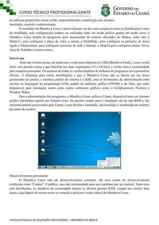 CURSO TÉCNICO PROFISSIONALIZANTE
de software proprietário dessa versão, impossibilitando a atualização dos mesmos.
Instalação, controle e administração
O instalador do Mandriva Linux é possivelmente um dos mais amigáveis entre as distribuições Linux
da atualidade, nele configurações podem ser realizadas tanto em modo gráfico quanto em modo texto, o
Mandriva Linux dispõe de programas para manutenção do sistema chamados de Drakes, entre eles o
Drakx11, para configurar a placa de vídeo e outros, o DiskDrake, para configurar as partições de disco
rígido o Drakconnect, para configurar conexões de rede e internet, o Drak3d para configurar efeitos 3D na
Área de Trabalho e muitos outros.
SOFTWARE
Além das versões acima, há ainda uma versão para dispositivos USB (Mandriva Flash), e uma versão
mini, sem pacotes extras e que funciona nas duas arquiteturas (32 e 64 bits), a versão mini é recomendada
para usuários avançados. Os usuários de todas as versões dispõem de milhares de programas nos repositórios
oficiais. À diferença para outras distribuições é que o Mandriva Linux não se baseia em um único
gerenciador de janelas, a interface padrão do sistema é o KDE, mas as ferramentas de administração estão
escritas na linguagem de programação GTK, padrão do ambiente gráfico GNOME e do Xfce, que estão
disponíveis para instalação, assim como outros ambientes gráficos como o Enlightenment, Fluxbox e
Window Maker.
Para a administração dos programas, o Mandriva Linux utiliza o Urpmi, disponível tanto em formato
gráfico (rpmdrake) quanto em formato texto. Os pacotes usados para a instalação são do tipo RPM e são
automaticamente processados pelo Urpmi, o que facilita a instalação, desinstalação e atualização do sistema,
por parte do usuário.

Desenvolvimento permanente
O Mandriva Linux está em desenvolvimento constante. Há uma versão de desenvolvimento
conhecida como "Cooker". É pública, mas não recomendada para uso cotidiano por ser instável. Junto com
esta distribuição, os membros da comunidade lançam os últimos pacotes RPM, sempre em versões bem
atuais e que depois de muitos testes se tornarão a próxima versão estável do Mandriva Linux.

ESCOLA ESTADUAL DE EDUCAÇÃO PROFISSIONAL | INFORMÁTICA BÁSICA

 
