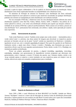 CURSO TÉCNICO PROFISSIONALIZANTE
aceitando a ajuda de alguns colaboradores a fim de ajudá-lo no desenvolvimento da distribuição. Outras
distribuições Linux foram organizadas baseadas na compatibilidade com o Slackware Linux.
Os elementos de formação da estrutura do slackware como distribuição são feitos utilizando
ferramentas disponíveis (sem aplicativos exclusivos para slackware) encontradas em qualquer distribuição,
podendo esta estrutura ser manipulada por outras distribuições sem nenhuma restrição.
Por sua concepção UNIX-like, o Slackware Linux faz uma abordagem bastante diferente das outras
distribuições populares como Red Hat, Fedora, Debian, Gentoo, SuSE, e Mandriva. Sua política de só
incluir aplicativos estáveis, a fez tornar uma distribuição referência para aqueles que desejam conhecer a
realidade de um sistema UNIX-like e aplica-lo profissionalmente. Muito comum em servidores, procura ser
uma distribuição "leve", praticamente bem estruturada, sem enfeites e rápida, muito apreciada por usuários
mais experientes.
3.9.6.2.

Gerenciamento de pacotes

Toda versão Slackware é estável. Também existe sempre uma versão current — intermediária entre a
versão estável atual e a próxima, mas dessa jamais há imagens para download: os respectivos pacotes
precisam ser baixados um por um da pasta "current" contida nos repositórios do Slackware e instalados,
igualmente um por um, com o comando upgradepkg do pkgtool. Para quem faz questão de um Slackware
totalmente current, a opção mais eficaz é baixar e instalar o Slackpkg, uma ferramenta que acessa os
repositórios oficiais e que faz esses upgrades automaticamente. Porém, desde a versão 12.2, o Slackpkg vem
instalado por padrão na distribuição.
Possui seu próprio gerenciador de pacotes, o pkgtool (installpkg, upgradepkg, removekpg,
explodepkg, makepkg), sem gerenciamento de dependências (existem programas que adicionam esse
gerenciamento, como o slapt-get e swaret). O formato dos pacotes .tgz é bastante simples, similar a um
.tar.gz contendo apenas os arquivos a serem instalados em suas respectivas pastas em relação à raiz do
sistema, além de um script com comandos complementares para a instalação.

3.9.6.3.

Suporte da Slackware no Brasil

Entre 1999 e 2006, o canal #Slackware da Rede BRASNET de Chat/IRC, fundado por Márcio
Araruna "skyfighter", tornou-se a maior sala de bate-papo da América Latina da distribuição promovendo
discussões e suporte gratuito aos seus usuários em todo Brasil. O canal contou com o apoio das comunidades
SlackLife, fundada por Matheus Henrique "leftline", Slackware-Brasil e SlackBR.
ESCOLA ESTADUAL DE EDUCAÇÃO PROFISSIONAL | INFORMÁTICA BÁSICA

 