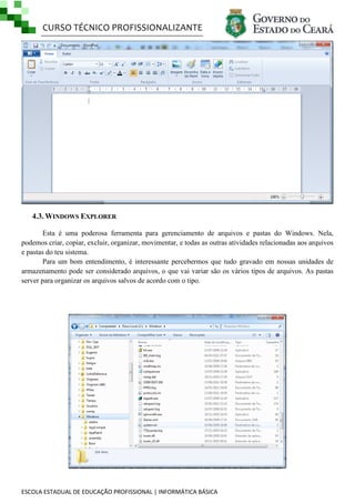 CURSO TÉCNICO PROFISSIONALIZANTE

4.3. WINDOWS EXPLORER
Esta é uma poderosa ferramenta para gerenciamento de arquivos e pastas do Windows. Nela,
podemos criar, copiar, excluir, organizar, movimentar, e todas as outras atividades relacionadas aos arquivos
e pastas do teu sistema.
Para um bom entendimento, é interessante percebermos que tudo gravado em nossas unidades de
armazenamento pode ser considerado arquivos, o que vai variar são os vários tipos de arquivos. As pastas
server para organizar os arquivos salvos de acordo com o tipo.

ESCOLA ESTADUAL DE EDUCAÇÃO PROFISSIONAL | INFORMÁTICA BÁSICA

 