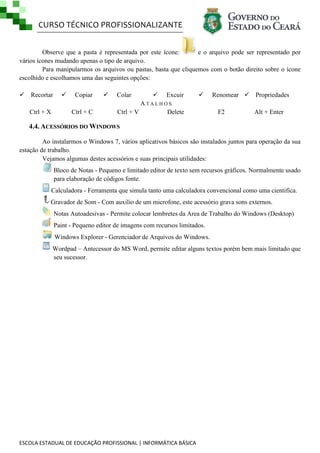 CURSO TÉCNICO PROFISSIONALIZANTE
Observe que a pasta é representada por este ícone:
e o arquivo pode ser representado por
vários ícones mudando apenas o tipo de arquivo.
Para manipularmos os arquivos ou pastas, basta que cliquemos com o botão direito sobre o ícone
escolhido e escolhamos uma das seguintes opções:
 Recortar
Ctrl + X



Copiar
Ctrl + C



Colar



Excuir



ATALHOS
Ctrl + V
Delete

Renomear  Propriedades
F2

Alt + Enter

4.4. ACESSÓRIOS DO WINDOWS
Ao instalarmos o Windows 7, vários aplicativos básicos são instalados juntos para operação da sua
estação de trabalho.
Vejamos algumas destes acessórios e suas principais utilidades:
Bloco de Notas - Pequeno e limitado editor de texto sem recursos gráficos. Normalmente usado
para elaboração de códigos fonte.
Calculadora - Ferramenta que simula tanto uma calculadora convencional como uma cientifica.
Gravador de Som - Com auxilio de um microfone, este acessório grava sons externos.
Notas Autoadesivas - Permite colocar lembretes da Area de Trabalho do Windows (Desktop)
Paint - Pequeno editor de imagens com recursos limitados.
Windows Explorer - Gerenciador de Arquivos do Windows.
Wordpad – Antecessor do MS Word, permite editar alguns textos porém bem mais limitado que
seu sucessor.

ESCOLA ESTADUAL DE EDUCAÇÃO PROFISSIONAL | INFORMÁTICA BÁSICA

 