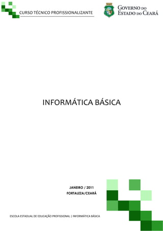 CURSO TÉCNICO PROFISSIONALIZANTE

INFORMÁTICA BÁSICA

JANEIRO / 2011
FORTALEZA/CEARÁ

ESCOLA ESTADUAL DE EDUCAÇÃO PROFISSIONAL | INFORMÁTICA BÁSICA

Página |1

 