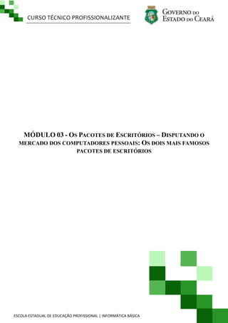 CURSO TÉCNICO PROFISSIONALIZANTE

MÓDULO 03 - OS PACOTES DE ESCRITÓRIOS – DISPUTANDO O
MERCADO DOS COMPUTADORES PESSOAIS: OS DOIS MAIS FAMOSOS
PACOTES DE ESCRITÓRIOS

ESCOLA ESTADUAL DE EDUCAÇÃO PROFISSIONAL | INFORMÁTICA BÁSICA

 