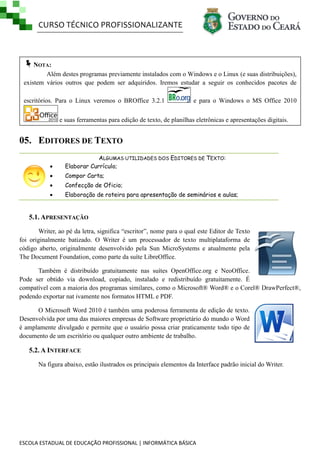 CURSO TÉCNICO PROFISSIONALIZANTE

NOTA:
Além destes programas previamente instalados com o Windows e o Linux (e suas distribuições),
existem vários outros que podem ser adquiridos. Iremos estudar a seguir os conhecidos pacotes de
escritórios. Para o Linux veremos o BROffice 3.2.1

e para o Windows o MS Office 2010

e suas ferramentas para edição de texto, de planilhas eletrônicas e apresentações digitais.

05. EDITORES DE TEXTO


ALGUMAS UTILIDADES DOS EDITORES DE TEXTO:
Elaborar Currículo;



Compor Carta;



Confecção de Oficio;



Elaboração de roteira para apresentação de seminários e aulas;

5.1. APRESENTAÇÃO
Writer, ao pé da letra, significa ―escritor‖, nome para o qual este Editor de Texto
foi originalmente batizado. O Writer é um processador de texto multiplataforma de
código aberto, originalmente desenvolvido pela Sun MicroSystems e atualmente pela
The Document Foundation, como parte da suíte LibreOffice.
Também é distribuído gratuitamente nas suítes OpenOffice.org e NeoOffice.
Pode ser obtido via download, copiado, instalado e redistribuído gratuitamente. É
compatível com a maioria dos programas similares, como o Microsoft® Word® e o Corel® DrawPerfect®,
podendo exportar nat ivamente nos formatos HTML e PDF.
O Microsoft Word 2010 é também uma poderosa ferramenta de edição de texto.
Desenvolvida por uma das maiores empresas de Software proprietário do mundo o Word
é amplamente divulgado e permite que o usuário possa criar praticamente todo tipo de
documento de um escritório ou qualquer outro ambiente de trabalho.

5.2. A INTERFACE
Na figura abaixo, estão ilustrados os principais elementos da Interface padrão inicial do Writer.

ESCOLA ESTADUAL DE EDUCAÇÃO PROFISSIONAL | INFORMÁTICA BÁSICA

 