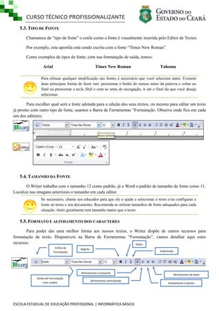 CURSO TÉCNICO PROFISSIONALIZANTE
5.3. TIPO DE FONTE
Chamamos de ―tipo de fonte‖ o estilo como a fonte é visualmente inserida pelo Editor de Textos.
Por exemplo, esta apostila está sendo escrita com a fonte ―Times New Roman‖.
Como exemplos de tipos de fonte, com sua formatação de saída, temos:
Arial

Times New Roman

Tahoma

Para efetuar qualquer modificação nas fontes é necessário que você selecione antes. Existem
duas principais forma de fazer isto: pressionar o botão do mouse antes da palavra e soltar ao
final ou pressionar a tecla Shift e com as setas de navegação, ir até o final do que você deseja
selecionar.

Para escolher qual será a fonte adotada para a edição dos seus textos, ou mesmo para editar um texto
já pronto com outro tipo de fonte, usamos a Barra de Ferramentas ―Formatação. Observe onde fica em cada
um dos editores:

5.4. TAMANHO DA FONTE
O Writer trabalha com o tamanho 12 como padrão, já o Word o padrão de tamanho de fonte como 11.
Localize nas imagans anteriores o tamanho em cada editor.
Se necessário, chame seu educador para que ele o ajude a selecionar o texto e/ou configurar a
fonte no texto e seu documento. Recomenda-se utilizar tamanhos de fonte adequados para cada
situação: título geralmente tem tamanho maior que o texto.

5.5. FORMATO E ALINHAMENTO DOS CARACTERES
Para poder dar uma melhor forma aos nossos textos, o Writer dispõe de outros recursos para
formatação de texto. Disponíveis na Barra de Ferramentas ―Formatação‖, vamos detalhar aqui estes
recursos:
Itálico
Estilos de
Formatação

Negrito

Sublinhado

Alinhamento à esquerda
Estilos de Formatação
mais usados

Alinhamento centralizado

ESCOLA ESTADUAL DE EDUCAÇÃO PROFISSIONAL | INFORMÁTICA BÁSICA

Alinhamento de texto
justificado
Alinhamento à direita

 