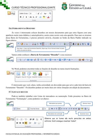 CURSO TÉCNICO PROFISSIONALIZANTE

5.6. FERRAMENTAS DESENHO
Às vezes é interessante colocar desenhos em nossos documentos para que estes fiquem com uma
aparência muito mais didática e autoexplicativa, assim como ocorre com esta apostila. Para usar os recursos
dessa Barra de Ferramentas, é preciso primeiro ativá-la, clicando no botão da Barra Padrão indicado na
figura abaixo.

Para ativar a barra de ferramentas Desenho, clique aqui. Ela se tornará visível na parte
inferior da janela do Writer.

Vamos então conhecer a Barra de Ferramentas “Desenho” e seus recursos:

No Word, podemos encontrar todas as funções de desenho no menu inserir/ilustrações.

É interessante que você, aluno, tenha curiosidade em desvendar para que serve cada item da barra de
Ferramentas ―Desenho‖. Os desenhos podem ser muito úteis em várias situações em edição de documentos.

5.7. LISTAS E RECUOS
Pode-se também trabalhar com Listas de marcadores ou numeração. Estão presentes na Barra de
Ferramentas ―Formatação‖, como podemos ver abaixo:
Marcadores por pontos

Marcadores de numeração

Diminuir recuo

Aumentar recuo

Observe que os ícones são muito parecidos em ambos
editores. Você consegue visualizar todos?

ESCOLA ESTADUAL DE EDUCAÇÃO PROFISSIONAL | INFORMÁTICA BÁSICA

 