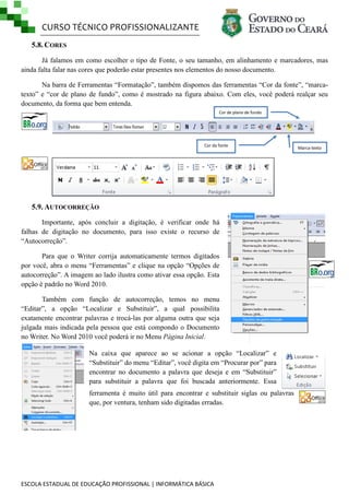 CURSO TÉCNICO PROFISSIONALIZANTE
5.8. CORES
Já falamos em como escolher o tipo de Fonte, o seu tamanho, em alinhamento e marcadores, mas
ainda falta falar nas cores que poderão estar presentes nos elementos do nosso documento.
Na barra de Ferramentas ―Formatação‖, também dispomos das ferramentas ―Cor da fonte‖, ―marcatexto‖ e ―cor de plano de fundo‖, como é mostrado na figura abaixo. Com eles, você poderá realçar seu
documento, da forma que bem entenda.
Cor de plano de fundo

Cor da fonte

5.9. AUTOCORREÇÃO
Importante, após concluir a digitação, é verificar onde há
falhas de digitação no documento, para isso existe o recurso de
―Autocorreção‖.
Para que o Writer corrija automaticamente termos digitados
por você, abra o menu ―Ferramentas‖ e clique na opção ―Opções de
autocorreção‖. A imagem ao lado ilustra como ativar essa opção. Esta
opção é padrão no Word 2010.
Também com função de autocorreção, temos no menu
―Editar‖, a opção ―Localizar e Substituir‖, a qual possibilita
exatamente encontrar palavras e trocá-las por alguma outra que seja
julgada mais indicada pela pessoa que está compondo o Documento
no Writer. No Word 2010 você poderá ir no Menu Página Inicial.
Na caixa que aparece ao se acionar a opção ―Localizar‖ e
―Substituir‖ do menu ―Editar‖, você digita em ―Procurar por‖ para
encontrar no documento a palavra que deseja e em ―Substituir‖
para substituir a palavra que foi buscada anteriormente. Essa
ferramenta é muito útil para encontrar e substituir siglas ou palavras
que, por ventura, tenham sido digitadas erradas.

ESCOLA ESTADUAL DE EDUCAÇÃO PROFISSIONAL | INFORMÁTICA BÁSICA

Marca-texto

 