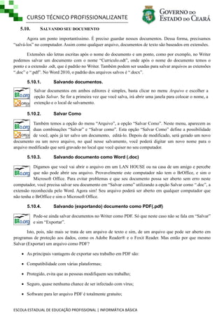 CURSO TÉCNICO PROFISSIONALIZANTE
5.10.

SALVANDO SEU DOCUMENTO

Agora um ponto importantíssimo. É preciso guardar nossos documentos. Dessa forma, precisamos
―salvá-los‖ no computador. Assim como qualquer arquivo, documentos de texto são baseados em extensões.
Extensões são letras escritas após o nome do documento e um ponto, como por exemplo, no Writer
podemos salvar um documento com o nome ―Curriculo.odt‖, onde após o nome do documento temos o
ponto e a extensão .odt, que é padrão no Writer. Também podem ser usadas para salvar arquivos as extensões
―.doc‖ e ―.pdf‖. No Word 2010, o padrão dos arquivos salvos é ―.docx‖.
5.10.1.

Salvando documentos.

Salvar documentos em ambos editores é simples, basta clicar no menu Arquivo e escolher a
opção Salvar. Se for a primeira vez que você salva, irá abrir uma janela para colocar o nome, a
extenção e o local de salvamento.
5.10.2.

Salvar Como

Também temos a opção do menu ―Arquivo‖, a opção ―Salvar Como‖. Neste menu, aparecem as
duas combinações ―Salvar‖ e ―Salvar como‖. Esta opção ―Salvar Como‖ define a possibilidade
de você, após já ter salvo um documento, editá-lo. Depois de modificado, será gerado um novo
documento ou um novo arquivo, no qual nesse salvamento, você poderá digitar um novo nome para o
arquivo modificado que será gravado no local que você quiser no seu computador.
5.10.3.

Salvando documento como Word (.doc)

Digamos que você vai abrir o arquivo em um LAN HOUSE ou na casa de um amigo e percebe
que não pode abrir seu arquivo. Provavelmente este computador não tem o BrOffice, e sim o
Microsoft Office. Para evitar problemas e que seu documento possa ser aberto sem erro neste
computador, você precisa salvar seu documento em ―Salvar como‖ utilizando a opção Salvar como ―.doc‖, a
extensão reconhecida pelo Word. Agora sim! Seu arquivo poderá ser aberto em qualquer computador que
não tenha o BrOffice e sim o Microsoft Office.
5.10.4.

Salvando (exportando) documento como PDF(.pdf)

Pode-se ainda salvar documentos no Writer como PDF. Só que neste caso não se fala em ―Salvar‖
e sim ―Exportar‖.
Isto, pois, não mais se trata de um arquivo de texto e sim, de um arquivo que pode ser aberto em
programas de proteção aos dados, como os Adobe Reader® e o Foxit Reader. Mas então por que mesmo
Salvar (Exportar) um arquivo como PDF?
 As principais vantagens de exportar seu trabalho em PDF são:
 Compatibilidade com várias plataformas;
 Protegido, evita que as pessoas modifiquem seu trabalho;
 Seguro, quase nenhuma chance de ser infectado com vírus;
 Software para ler arquivo PDF é totalmente gratuito;

ESCOLA ESTADUAL DE EDUCAÇÃO PROFISSIONAL | INFORMÁTICA BÁSICA

 