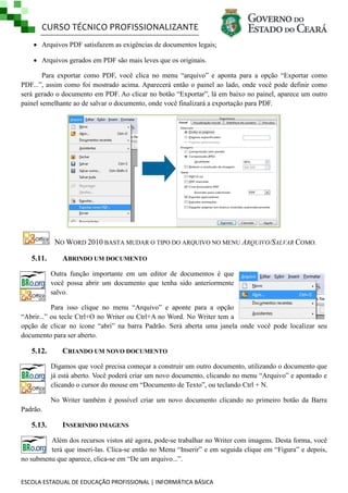 CURSO TÉCNICO PROFISSIONALIZANTE
 Arquivos PDF satisfazem as exigências de documentos legais;
 Arquivos gerados em PDF são mais leves que os originais.
Para exportar como PDF, você clica no menu ―arquivo‖ e aponta para a opção ―Exportar como
PDF...‖, assim como foi mostrado acima. Aparecerá então o painel ao lado, onde você pode definir como
será gerado o documento em PDF. Ao clicar no botão ―Exportar‖, lá em baixo no painel, aparece um outro
painel semelhante ao de salvar o documento, onde você finalizará a exportação para PDF.

NO WORD 2010 BASTA MUDAR O TIPO DO ARQUIVO NO MENU ARQUIVO/SALVAR COMO.
5.11.

ABRINDO UM DOCUMENTO
Outra função importante em um editor de documentos é que
você possa abrir um documento que tenha sido anteriormente
salvo.

Para isso clique no menu ―Arquivo‖ e aponte para a opção
―Abrir...‖ ou tecle Ctrl+O no Writer ou Ctrl+A no Word. No Writer tem a
opção de clicar no ícone ―abri‖ na barra Padrão. Será aberta uma janela onde você pode localizar seu
documento para ser aberto.

5.12.

CRIANDO UM NOVO DOCUMENTO
Digamos que você precisa começar a construir um outro documento, utilizando o documento que
já está aberto. Você poderá criar um novo documento, clicando no menu ―Arquivo‖ e apontado e
clicando o cursor do mouse em ―Documento de Texto‖, ou teclando Ctrl + N.
No Writer também é possível criar um novo documento clicando no primeiro botão da Barra

Padrão.

5.13.

INSERINDO IMAGENS

Além dos recursos vistos até agora, pode-se trabalhar no Writer com imagens. Desta forma, você
terá que inseri-las. Clica-se então no Menu ―Inserir‖ e em seguida clique em ―Figura‖ e depois,
no submenu que aparece, clica-se em ―De um arquivo...‖.
ESCOLA ESTADUAL DE EDUCAÇÃO PROFISSIONAL | INFORMÁTICA BÁSICA

 