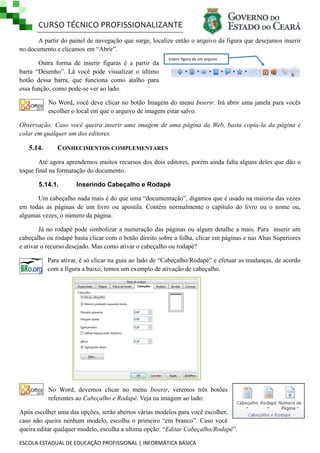 CURSO TÉCNICO PROFISSIONALIZANTE
A partir do painel de navegação que surge, localize então o arquivo da figura que desejamos inserir
no documento e clicamos em ―Abrir‖.
Outra forma de inserir figuras é a partir da
barra ―Desenho‖. Lá você pode visualizar o último
botão dessa barra, que funciona como atalho para
essa função, como pode-se ver ao lado.

Inserir figura de um arquivo

No Word, você deve clicar no botão Imagem do menu Inserir. Irá abrir uma janela para vocês
escolher o local em que o arquivo de imagem estar salvo.
Observação: Caso você queira inserir uma imagem de uma página da Web, basta copia-la da página e
colar em qualquer um dos editores.

5.14.

CONHECIMENTOS COMPLEMENTARES

Até agora aprendemos muitos recursos dos dois editores, porém ainda falta alguns deles que dão o
toque final na formatação do documento.
5.14.1.

Inserindo Cabeçalho e Rodapé

Um cabeçalho nada mais é do que uma ―documentação‖, digamos que é usado na maioria das vezes
em todas as páginas de um livro ou apostila. Contém normalmente o capítulo do livro ou o nome ou,
algumas vezes, o número da página.
Já no rodapé pode simbolizar a numeração das páginas ou algum detalhe a mais. Para inserir um
cabeçalho ou rodapé basta clicar com o botão direito sobre a folha, clicar em páginas e nas Abas Superiores
e ativar o recurso desejado. Mas como ativar o cabeçalho ou rodapé?
Para ativar, é só clicar na guia ao lado de ―Cabeçalho/Rodapé‖ e efetuar as mudanças, de acordo
com a figura a baixo, temos um exemplo de ativação de cabeçalho.

No Word, devemos clicar no menu Inserir, veremos três botões
referentes ao Cabeçalho e Rodapé. Veja na imagem ao lado:
Após escolher uma das opções, serão abertos várias modelos para você escolher,
caso não queira nenhum modelo, escolha o primeiro ―em branco‖. Caso você
queira editar qualquer modelo, escolha a ultima opção: ―Editar Cabeçalho/Rodapé‖.
ESCOLA ESTADUAL DE EDUCAÇÃO PROFISSIONAL | INFORMÁTICA BÁSICA

 