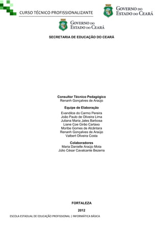 CURSO TÉCNICO PROFISSIONALIZANTE

SECRETARIA DE EDUCAÇÃO DO CEARÁ

Consultor Técnico Pedagógico
Renanh Gonçalves de Araújo
Equipe de Elaboração
Evandilce do Carmo Pereira
João Paulo de Oliveira Lima
Juliana Maria Jales Barbosa
Liane Coe Girão Cartaxo
Moribe Gomes de Alcântara
Renanh Gonçalves de Araújo
Valbert Oliveira Costa
Colaboradores
Maria Danielle Araújo Mota
Júlio César Cavalcante Bezerra

FORTALEZA
2012
ESCOLA ESTADUAL DE EDUCAÇÃO PROFISSIONAL | INFORMÁTICA BÁSICA

 