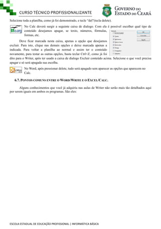 CURSO TÉCNICO PROFISSIONALIZANTE
Selecione toda a planilha, como já foi demonstrado, e tecle ―del‖(tecla delete).
No Calc deverá surgir a seguinte caixa de dialogo. Com ela é possível escolher qual tipo de
conteúdo desejamos apagar, se texto, números, fórmulas,
formas, etc.
Deve ficar marcada nesta caixa, apenas a opção que desejamos
excluir. Para isto, clique nas demais opções e deixe marcada apenas a
indicada. Para voltar a planilha ao normal e assim ter o conteúdo
novamente, para testar as outras opções, basta teclar Ctrl+Z, como já foi
dito para o Writer, após ter usado a caixa de dialogo Excluir conteúdo acima. Selecione o que você precisa
apagar e só será apagada sua escolha.
No Word, após pressionar delete, tudo será apagado sem aparecer as opções que aparecem no
Calc.

6.7. PONTOS COMUNS ENTRE O WORD/WRITE E O EXCEL/CALC.
Alguns conhecimentos que você já adquiriu nas aulas de Writer não serão mais tão detalhados aqui
por serem iguais em ambos os programas. São eles:

ESCOLA ESTADUAL DE EDUCAÇÃO PROFISSIONAL | INFORMÁTICA BÁSICA

 