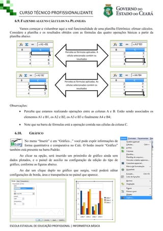 CURSO TÉCNICO PROFISSIONALIZANTE
6.9. FAZENDO ALGUNS CÁLCULOS NA PLANILHA
Vamos começar a vislumbrar aqui a real funcionalidade de uma planilha Eletrônica: efetuar cálculos.
Considere a planilha e os resultados obtidos com as fórmulas das quatro operações básicas a partir da
planilha abaixo.

Perceba as fórmulas aplicadas. A
célula selecionada contém os
resultados

Perceba as fórmulas aplicadas. As
células selecionadas contém os
resultados

Observações:


Perceba que estamos realizando operações entre as colunas A e B. Estão sendo associados os
elementos A1 e B1, os A2 e B2, os A3 e B3 e finalmente A4 e B4;



6.10.

Note que na barra de fórmulas está a operação contida nas células da coluna C.

GRÁFICO

No menu ―Inserir‖ e em ―Gráfico...‖ você pode expôr informações de
forma quantitativa e comparativa no Calc. O botão inserir ―Gráfico‖
também está presente na barra Padrão.
Ao clicar na opção, será inserido um primórdio de gráfico ainda sem
dados plotados, e o painel de auxilio na configuração da edição do tipo de
gráfico, conforme as figuras abaixo.
Ao dar um clique duplo no gráfico que surgiu, você poderá editar
configurações de borda, área e transparência no painel que aparece.

ESCOLA ESTADUAL DE EDUCAÇÃO PROFISSIONAL | INFORMÁTICA BÁSICA

 