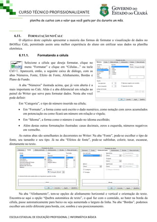 CURSO TÉCNICO PROFISSIONALIZANTE
planilha de custos com o valor que você gasta por dia durante um mês.

6.11.

FORMATAÇÃO NO CALC

O objetivo deste capítulo apresentar a maioria das formas de formatar a visualização de dados no
BrOffice Calc, permitindo assim uma melhor experiência do aluno em estilizar seus dados na planilha
eletrônica.
6.11.1.

Formatando a célula

Selecione a célula que deseja formatar, clique no
menu ―Formatar‖ e clique em ―Células...‖ ou tecle
Ctrl+1. Aparecerá, então, a seguinte caixa de diálogo, com as
abas Números, Fonte, Efeito de Fonte, Alinhamento, Bordas e
Plano de Fundo.
A aba ―Números‖ ilustrada acima, que já vem aberta é a
mais importante no Calc. Aliás é a aba diferencial em relação ao
painel do Writer que serve para formatar dados. Nesta aba você
pode definir:
Em ―Categoria‖, o tipo de número inserido na célula;


Em ―Formato‖, a forma como será escrito o dado numérico, como notação com zeros acumulados
em potenciação ou como ficará um número em relação a vírgula;



Em ―Idioma‖, a forma como o número é usado no idioma escolhido;



Além destas outras formatações ilustradas: casas decimais, zeros a esquerda, números negativos
em vermelho.

As outras abas são semelhantes às decorrentes no Writer: Na aba ―Fonte‖, pode-se escolher o tipo de
fonte, seu tamanho e seu tipo. Já na aba ―Efeitos de fonte‖, pode-se sublinhar, colorir, taxar, escanear,
diretamente no texto.

Na aba ―Alinhamento‖, tem-se opções de alinhamento horizontal e vertical e orientação do texto.
Encontra-se aqui a opção ―Quebra automática de texto‖, o qual faz com o conteúdo, ao bater na borda da
célula, passe automaticamente para baixo ou seja aumentada a largura da linha. Na aba ―Bordas‖, podemos
escolher um estilo diferente para borda, cor, sombra e seu posicionamento.
ESCOLA ESTADUAL DE EDUCAÇÃO PROFISSIONAL | INFORMÁTICA BÁSICA

 