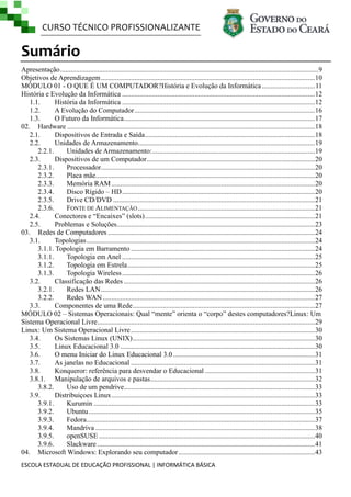 CURSO TÉCNICO PROFISSIONALIZANTE

Sumário
Apresentação .................................................................................................................................................. 9
Objetivos de Aprendizagem ......................................................................................................................... 10
MÓDULO 01 - O QUE É UM COMPUTADOR?História e Evolução da Informática .............................. 11
História e Evolução da Informática .............................................................................................................12
1.1.
História da Informática .............................................................................................................12
1.2.
A Evolução do Computador ......................................................................................................16
1.3.
O Futuro da Informática ............................................................................................................17
02. Hardware ............................................................................................................................................ 18
2.1.
Dispositivos de Entrada e Saída ................................................................................................ 18
2.2.
Unidades de Armazenamento....................................................................................................19
2.2.1.
Unidades de Armazenamento: ............................................................................................ 19
2.3.
Dispositivos de um Computador ............................................................................................... 20
2.3.1.
Processador......................................................................................................................... 20
2.3.2.
Placa mãe............................................................................................................................ 20
2.3.3.
Memória RAM ................................................................................................................... 20
2.3.4.
Disco Rígido – HD .............................................................................................................20
Drive CD/DVD .................................................................................................................. 21
2.3.5.
2.3.6.
FONTE DE ALIMENTAÇÃO ....................................................................................................21
2.4.
Conectores e ―Encaixes‖ (slots) ................................................................................................ 21
2.5.
Problemas e Soluções................................................................................................................ 23
03. Redes de Computadores ..................................................................................................................... 24
3.1.
Topologias ................................................................................................................................. 24
3.1.1. Topologia em Barramento ........................................................................................................24
Topologia em Anel ............................................................................................................. 25
3.1.1.
3.1.2.
Topologia em Estrela .......................................................................................................... 25
3.1.3.
Topologia Wireless ............................................................................................................. 26
3.2.
Classificação das Redes ............................................................................................................26
3.2.1.
Redes LAN ......................................................................................................................... 26
Redes WAN ........................................................................................................................ 27
3.2.2.
3.3.
Componentes de uma Rede .......................................................................................................27
MÓDULO 02 – Sistemas Operacionais: Qual ―mente‖ orienta o ―corpo‖ destes computadores?Linux: Um
Sistema Operacional Livre ........................................................................................................................... 29
Linux: Um Sistema Operacional Livre ........................................................................................................30
3.4.
Os Sistemas Linux (UNIX) ....................................................................................................... 30
3.5.
Linux Educacional 3.0 ..............................................................................................................30
3.6.
O menu Iniciar do Linux Educacional 3.0 ................................................................................31
3.7.
As janelas no Educacional ........................................................................................................31
3.8.
Konqueror: referência para desvendar o Educacional .............................................................. 31
3.8.1. Manipulação de arquivos e pastas ............................................................................................. 32
Uso de um pendrive............................................................................................................ 33
3.8.2.
3.9.
Distribuiçoes Linux ................................................................................................................... 33
3.9.1.
Kurumin ............................................................................................................................. 33
3.9.2.
Ubuntu ................................................................................................................................ 35
3.9.3.
Fedora ................................................................................................................................. 37
3.9.4.
Mandriva ............................................................................................................................ 38
3.9.5.
openSUSE .......................................................................................................................... 40
3.9.6.
Slackware ........................................................................................................................... 41
04. Microsoft Windows: Explorando seu computador ............................................................................. 43
ESCOLA ESTADUAL DE EDUCAÇÃO PROFISSIONAL | INFORMÁTICA BÁSICA

 