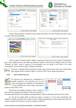 CURSO TÉCNICO PROFISSIONALIZANTE

Na aba ―Plano de fundo‖ escolhemos uma cor para cada célula. Já na aba ―Proteção de célula‖, podese ocultar elementos da Planilha.

Utilize a opção ―Formatar células‖ quando a opção que deseja não estiver na barra ―Formatação‖,
pois é mais simples clicar em um botão, que procurar a opção em uma caixa de dialogo. Note que na aba
―Proteção de célula‖, todas as opções já vem protegidas, mas esta opção só terá efeito se no menu
―Ferramentas‖, estiver ativada a opção ―Proteger documento‖.
No Excel, a utilização desta ferramenta é similar, para acessa-la basta clicar com o botão direito
sobre alguma celula e escolher a opção ―Formatar Célula‖ que as opções irão aparecer.

6.12.

AJUSTANDO COLUNAS

No decorrer dos programas de manipulação de
planilha eletrônica, você perceberá que vez por
outra você digitará um conteúdo e este ultrapassará
o limite definido pela célula. Digite uma palavra
grande em uma célula e verá.
Perceba que no exemplo da figura ao lado, a célula A1
não mostra seu conteúdo por completo ―Gastos em setembro‖ e
sim apenas parcialmente e uma pequena seta apontada para a direita, indicando que há mais texto oculto.
Se você der um clique duplo na linha que separa as colunas A e B no local especificado pelo
retângulo vermelho, percebera que a coluna A terá sua largura ajustada para a mesma largura da célula com
o maior conteúdo em caracteres, no caso do exemplo, a célula A1.
ESCOLA ESTADUAL DE EDUCAÇÃO PROFISSIONAL | INFORMÁTICA BÁSICA

 
