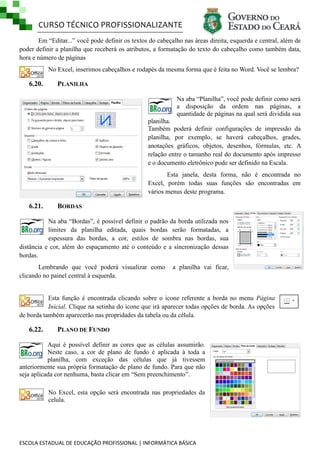 CURSO TÉCNICO PROFISSIONALIZANTE
Em ―Editar...‖ você pode definir os textos do cabeçalho nas áreas direita, esquerda e central, além de
poder definir a planilha que receberá os atributos, a formatação do texto do cabeçalho como também data,
hora e número de páginas
No Excel, inserimos cabeçalhos e rodapés da mesma forma que é feita no Word. Você se lembra?

6.20.

PLANILHA
Na aba ―Planilha‖, você pode definir como será
a disposição da ordem nas páginas, a
quantidade de páginas na qual será dividida sua
planilha.
Também poderá definir configurações de impressão da
planilha, por exemplo, se haverá cabeçalhos, grades,
anotações gráficos, objetos, desenhos, fórmulas, etc. A
relação entre o tamanho real do documento após impresso
e o documento eletrônico pode ser definido na Escala.
Esta janela, desta forma, não é encontrada no
Excel, porém todas suas funções são encontradas em
vários menus deste programa.

6.21.

BORDAS

Na aba ―Bordas‖, é possível definir o padrão da borda utilizada nos
limites da planilha editada, quais bordas serão formatadas, a
espessura das bordas, a cor, estilos de sombra nas bordas, sua
distância e cor, além do espaçamento até o conteúdo e a sincronização dessas
bordas.
Lembrando que você poderá visualizar como
clicando no painel central à esquerda.

a planilha vai ficar,

Esta função é encontrada clicando sobre o icone referente a borda no menu Página
Inicial. Clique na setinha do icone que irá aparecer todas opções de borda. As opções
de borda também aparecerão nas propridades da tabela ou da célula.

6.22.

PLANO DE FUNDO

Aqui é possível definir as cores que as células assumirão.
Neste caso, a cor de plano de fundo é aplicada à toda a
planilha, com exceção das células que já tivessem
anteriormente sua própria formatação de plano de fundo. Para que não
seja aplicada cor nenhuma, basta clicar em ―Sem preenchimento‖.
No Excel, esta opção será encontrada nas propriedades da
celula.

ESCOLA ESTADUAL DE EDUCAÇÃO PROFISSIONAL | INFORMÁTICA BÁSICA

 