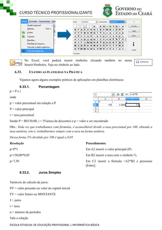 CURSO TÉCNICO PROFISSIONALIZANTE

No Excel, você poderá inserir símbolos clicando também no menu
Inserir/Símbolos. Veja no símbolo ao lado.

6.33.

USANDO AS PLANILHAS NA PRÁTICA

Vejamos agora alguns exemplos práticos de aplicações em planilhas eletrônicas:
6.33.1.
p=Pxi

Porcentagem

onde
p = valor percentual em relação a P
P = valor principal
i = taxa percentual
Sendo P = R$150,00, i = 5%(taxa de desconto) e p = valor a ser encontrado
Obs.: Toda vez que trabalhamos com fórmulas, é aconselhável dividir a taxa porcentual por 100, obtendo a
taxa unitária, isto é, trabalharmos sempre com a taxa na forma unitária.
Dessa forma 5% dividido por 100 é igual a 0,05.
Resolução

Procedimento:

p=P*i

Em A2 inserir o valor principal (P).

p=150,00*0,05

Em B2 inserir a taxa com o símbolo %.

p=7,50

Em C2 inserir a fórmula =A2*B2 e pressione
[Enter].
6.33.2.

Juros Simples

Variáveis do cálculo de juros:
PV = valor presente ou valor do capital inicial
FV = valor futuro ou MONTANTE
J = juros
i = taxa
n = número de períodos
Vale a relação
ESCOLA ESTADUAL DE EDUCAÇÃO PROFISSIONAL | INFORMÁTICA BÁSICA

 