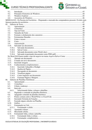 CURSO TÉCNICO PROFISSIONALIZANTE
4.1.
Introdução ................................................................................................................................. 43
4.2.
Principais Elementos do Windows ............................................................................................ 44
4.3.
Windows Explorer .................................................................................................................... 45
4.4.
Acessórios do Windows ............................................................................................................46
MÓDULO 03 - Os Pacotes de Escritórios – Disputando o mercado dos computadores pessoais: Os dois mais
famosos pacotes de escritórios ..................................................................................................................... 47
05. Editores de Texto ................................................................................................................................ 48
5.1.
Apresentação ............................................................................................................................. 48
5.2.
A Interface ................................................................................................................................. 48
5.3.
Tipo de Fonte ............................................................................................................................ 50
5.4.
Tamanho da Fonte ..................................................................................................................... 50
5.5.
Formato e alinhamento dos caracteres ...................................................................................... 50
5.6.
Ferramentas Desenho ................................................................................................................51
5.7.
Listas e recuos ........................................................................................................................... 51
5.8.
Cores .........................................................................................................................................52
5.9.
Autocorreção ............................................................................................................................. 52
5.10.
Salvando seu documento ........................................................................................................... 53
5.10.1. Salvando documentos. ........................................................................................................ 53
5.10.2. Salvar Como ....................................................................................................................... 53
5.10.3. Salvando documento como Word (.doc) ............................................................................ 53
5.10.4. Salvando (exportando) documento como PDF(.pdf) ......................................................... 53
No Word 2010 basta mudar o tipo do arquivo no menu Arquivo/Salvar Como. ....................................54
5.11.
Abrindo um documento ............................................................................................................ 54
5.12.
Criando um novo documento ....................................................................................................54
5.13.
Inserindo imagens ..................................................................................................................... 54
5.14.
Conhecimentos complementares............................................................................................... 55
5.14.1. Inserindo Cabeçalho e Rodapé ........................................................................................... 55
5.14.2. Quebra de Página ............................................................................................................... 56
5.14.3. Navegando no documento ..................................................................................................56
5.14.4. Visualizar página ................................................................................................................56
5.14.5. Como imprimir um documento .......................................................................................... 56
5.14.6. Formatar Página e Margens................................................................................................ 57
06. Editores de Planilhas Eletrônicas .......................................................................................................58
6.1.
Apresentação ............................................................................................................................. 58
6.2.
A interface ................................................................................................................................. 58
6.3.
Célula e endereço ...................................................................................................................... 59
6.4.
Intervalo .................................................................................................................................... 59
6.4.1.
Selecionando linhas, colunas e planilhas ...........................................................................59
6.5.
Digitando o conteúdo na planilha eletrônica.............................................................................61
6.6.
Apagando conteúdo da planilha eletrônica ...............................................................................61
6.7.
Pontos comuns entre o Word/Write e o Excel/Calc. ................................................................. 62
6.8.
Iniciando Fórmulas & Funções .................................................................................................63
6.9.
Fazendo alguns cálculos na Planilha......................................................................................... 64
6.10.
Gráfico ...................................................................................................................................... 64
6.11.
Formatação no Calc .................................................................................................................. 66
6.11.1. Formatando a célula ...........................................................................................................66
6.12.
Ajustando colunas ..................................................................................................................... 67
6.13.
Mesclando células ..................................................................................................................... 68
6.14.
Formatando linha, coluna e planilha ......................................................................................... 68
6.14.1. Formatando linha e coluna .................................................................................................68
6.14.2. Formatação: complementos................................................................................................ 70
ESCOLA ESTADUAL DE EDUCAÇÃO PROFISSIONAL | INFORMÁTICA BÁSICA

 