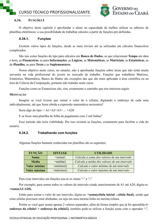 CURSO TÉCNICO PROFISSIONALIZANTE
6.34.

FUNÇÕES I

O objetivo deste capítulo é aprofundar o aluno na capacidade de melhor utilizar os editores de
planilhas eletrônicas: a sua possibilidade de trabalhar cálculos a partir de funções pré-definidas.
6.34.1.

Funções

Existem vários tipos de funções, desde as mais triviais até as utilizadas em cálculos financeiros
complicados.
São tais como funções do tipo para cálculos em Banco de Dados, as que relacionam Tempo em data
e hora, as Financeiras, as para Informações, as Lógicas, as Matemáticas, as Matriciais, as Estatísticas, as
de Planilha, as para Texto e as Suplementares.
Nosso objetivo neste curso, no entanto, não é aprofundar funções sobre áreas que não terão muita
serventia na vida profissional do jovem no mercado de trabalho. Funções que trabalhem Matrizes,
Estatística, Matemática, Banco de Dados são exemplos das que são mais aplicadas à área científica ou na
área de Ciência da Computação, portanto não tratadas neste curso.
Funções como as Financeiras são, sim, exatamente o caminho que nos interessa seguir.
MOTIVAÇÃO
Imagine se você tivesse que somar o valor de n células, digitando o endereço de cada uma
individualmente, até que fosse obtida a expressão matemática necessária?
Seria algo do tipo: = A1+A2+A3+ ... +A20
E se fosse uma planilha de folha de pagamento com 2 mil linhas?
Esse método não teria viabilidade. Pra isso existem as funções, exatamente para facilitar a vida do
usuário.
6.34.2.

Trabalhando com funções

Algumas funções bastante conhecidas em planilhas são as seguintes:
FUNÇÃO
Soma
Média
Valor mínimo
Valor máximo

SINTAXE
=soma()
=média()
=mínimo()
=máximo()

UTILIDADE
Calcula a soma dos valores de um intervalo
Calcula a média dos valores de um intervalo
Calcula o valor mínimo de um intervalo
Calcula o valor máximo de um intervalo

Para criar intervalos em funções usa-se os sinais ―:‖ e ―;‖.
Por exemplo, para somar todos os valores do intervalo citado anteriormente de A1 até A20, digita-se:
=soma(A1:A20).
Então para somar o valor de um intervalo, digita-se: =soma(célula inicial : célula final), sendo que
estas células precisam estar alinhadas, ou seja em uma mesma linha ou mesma coluna.
Porém se você quer somar apenas 2 valores separados, além da forma simples que já foi aprendida (=
endereço da célula1 + endereço da célula2), também pode-se utilizar a função soma com o operador ―;‖.
ESCOLA ESTADUAL DE EDUCAÇÃO PROFISSIONAL | INFORMÁTICA BÁSICA

 