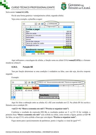 CURSO TÉCNICO PROFISSIONALIZANTE
Seria assim:=soma(A1;A20).
Ou de uma forma genérica:=soma(primeira célula; segunda célula).
Veja como exemplo, a planilha a seguir:

Aqui utilizamos a mesclagem de células, a função soma na célula E10 (=soma(E2:E9)) e o formato
moeda na coluna E.
6.34.3.

Função SE

Tem por função determinar se uma condição é verdadeira ou falsa, caso não seja, devolve resposta
negando.
Exemplo:

Aqui foi feita a subtração entre as células A2 e B2 com resultado em C2. Na célula D5 foi escrita a
fórmula com a condição SE:
=se(C2>=0; “Houve economia este mês”;”Precisa se organizar mais”)
Conforme o resultado da expressão C2>=0, os resultados podem ser 2: se C2>=0 for verdade, a
primeira frase “Houve economia este mês” será exibida na célula, como mostra a figura, porém se C2>=0
for falso, ou seja C2<0, seria exibida a frase que vem depois “Precisa se organizar mais”.
Fique atento para o posicionamento de parênteses, ponto e vírgulas e o sinal de igual “=”.

ESCOLA ESTADUAL DE EDUCAÇÃO PROFISSIONAL | INFORMÁTICA BÁSICA

 