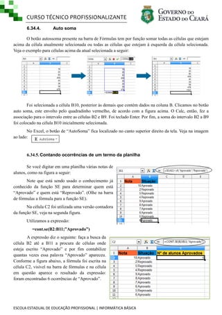 CURSO TÉCNICO PROFISSIONALIZANTE
6.34.4.

Auto soma

O botão autossoma presente na barra de Fórmulas tem por função somar todas as células que estejam
acima da célula atualmente selecionada ou todas as células que estejam à esquerda da célula selecionada.
Veja o exemplo para células acima da atual selecionada a seguir:

Foi selecionada a célula B10, posterior às demais que contém dados na coluna B. Clicamos no botão
auto soma, este envolto pelo quadradinho vermelho, de acordo com a figura acima. O Calc, então, fez a
associação para o intervalo entre as células B2 e B9. Foi teclado Enter. Por fim, a soma do intervalo B2 a B9
foi colocado na célula B10 inicialmente selecionada.
No Excel, o botão de ―AutoSoma‖ fica localizado no canto superior direito da tela. Veja na imagem
ao lado:

6.34.5. Contando ocorrências de um termo da planilha
Se você digitar em uma planilha várias notas de
alunos, como na figura a seguir:
Note que está sendo usado o conhecimento já
conhecido da função SE para determinar quem está
―Aprovado‖ e quem está ―Reprovado‖. (Olhe na barra
de fórmulas a fórmula para a função SE).
Na célula C2 foi utilizada uma versão contadora
da função SE, veja na segunda figura.
Utilizamos a expressão:
=cont.se(B2:B11;”Aprovado”)
A expressão diz o seguinte: faça a busca da
célula B2 até a B11 a procura de células onde
esteja escrito ―Aprovado‖ e por fim contabilize
quantas vezes essa palavra ―Aprovado‖ apareceu.
Conforme a figura abaixo, a fórmula foi escrita na
célula C2, visível na barra de fórmulas e na célula
em questão aparece o resultado da expressão:
foram encontradas 6 ocorrências de ―Aprovado‖.

ESCOLA ESTADUAL DE EDUCAÇÃO PROFISSIONAL | INFORMÁTICA BÁSICA

 