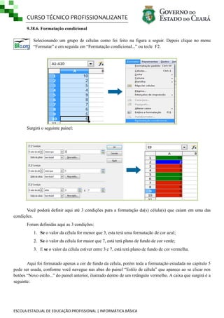 CURSO TÉCNICO PROFISSIONALIZANTE
9.38.6. Formatação condicional
Selecionando um grupo de células como foi feito na figura a seguir. Depois clique no menu
―Formatar‖ e em seguida em ―Formatação condicional...‖ ou tecle F2.

Surgirá o seguinte painel:

Você poderá definir aqui até 3 condições para a formatação da(s) célula(s) que caiam em uma das
condições.
Foram definidas aqui as 3 condições:
1. Se o valor da célula for menor que 3, esta terá uma formatação de cor azul;
2. Se o valor da célula for maior que 7, está terá plano de fundo de cor verde;
3. E se o valor da célula estiver entre 3 e 7, está terá plano de fundo de cor vermelha.
Aqui foi formatado apenas a cor de fundo da célula, porém toda a formatação estudada no capítulo 5
pode ser usada, conforme você navegue nas abas do painel ―Estilo de célula‖ que aparece ao se clicar nos
botões ―Novo estilo...‖ do painel anterior, ilustrado dentro de um retângulo vermelho. A caixa que surgirá é a
seguinte:

ESCOLA ESTADUAL DE EDUCAÇÃO PROFISSIONAL | INFORMÁTICA BÁSICA

 