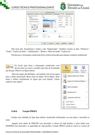CURSO TÉCNICO PROFISSIONALIZANTE

Não nesta aba. Inicialmente é aberta a aba ―Organizador‖. Também existem as abas ―Números‖,
―Fonte‖, ―Estilos de fonte‖, ―Alinhamento‖, ―Borda e ―Plano de fundo‖. Explore-as!
Perceba que a formatação condicional deixa células destacadas para alguma condição estabelecida.

No Excel, para fazer a formatação condicional, você
deverá clicar no menu e escolher qual tipo de formatação
que desejar. Observe na figura abaixo:
Além das regras pré-definidas, você poderá criar novas regras
para a célula selecionada. Basta clicar na opção ―Nova Regra‖ deste
menu e definir corretamente as regras que você desejar. Vamos
explorar estas regras?

6.34.6.

Função PROCV

Função com utilidade de ligar duas tabelas, localizando informações em uma delas e inserindo na
outra.
Imagine uma tabela de PREÇOS com descrição e valores de cada produto e outra tabela com
PEDIDOS com descrição e a quantidade de cada produto. Usando PROCV, pode-se inserir os valores de
ESCOLA ESTADUAL DE EDUCAÇÃO PROFISSIONAL | INFORMÁTICA BÁSICA

 