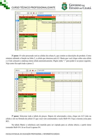 CURSO TÉCNICO PROFISSIONALIZANTE

2º passo: O valor procurado será as células da coluna A, que contém as descrições do produto. Como
estamos editando a função na linha 3, a célula que interessa será A3. Basta que você clique sobre esta célula
e o Calc colocará o endereço desta célula automaticamente. Digite então ―;‖ para poder ir ao passo seguinte.
Veja como fica após todo o passo 2:

3º passo: Selecione toda a tabela de preços. Depois de selecionada a área, clique em A13 (não na
célula e sim na fórmula da célula C3 que você vem construindo) e tecle Shift+F4. Faça a mesma coisa para
B21.
Na tabela Matriz a referência será mantida para ser copiada para as células abaixo, a partir deste
comando Shift+F4. Já no Excel é apenas F4.
ESCOLA ESTADUAL DE EDUCAÇÃO PROFISSIONAL | INFORMÁTICA BÁSICA

 