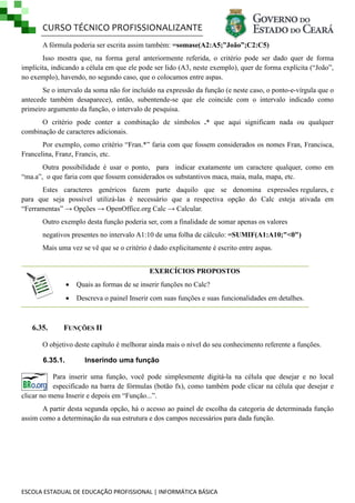 CURSO TÉCNICO PROFISSIONALIZANTE
A fórmula poderia ser escrita assim também: =somase(A2:A5;”João”;C2:C5)
Isso mostra que, na forma geral anteriormente referida, o critério pode ser dado quer de forma
implícita, indicando a célula em que ele pode ser lido (A3, neste exemplo), quer de forma explícita (―João‖,
no exemplo), havendo, no segundo caso, que o colocamos entre aspas.
Se o intervalo da soma não for incluído na expressão da função (e neste caso, o ponto-e-vírgula que o
antecede também desaparece), então, subentende-se que ele coincide com o intervalo indicado como
primeiro argumento da função, o intervalo de pesquisa.
O critério pode conter a combinação de símbolos .* que aqui significam nada ou qualquer
combinação de caracteres adicionais.
Por exemplo, como critério ―Fran.*‖ faria com que fossem considerados os nomes Fran, Francisca,
Francelina, Franz, Francis, etc.
Outra possibilidade é usar o ponto, para indicar exatamente um caractere qualquer, como em
―ma.a‖, o que faria com que fossem considerados os substantivos maca, maia, mala, mapa, etc.
Estes caracteres genéricos fazem parte daquilo que se denomina expressões regulares, e
para que seja possível utilizá-las é necessário que a respectiva opção do Calc esteja ativada em
―Ferramentas‖ → Opções → OpenOffice.org Calc → Calcular.
Outro exemplo desta função poderia ser, com a finalidade de somar apenas os valores
negativos presentes no intervalo A1:10 de uma folha de cálculo: =SUMIF(A1:A10;"<0")
Mais uma vez se vê que se o critério é dado explicitamente é escrito entre aspas.
EXERCÍCIOS PROPOSTOS



6.35.

Quais as formas de se inserir funções no Calc?
Descreva o painel Inserir com suas funções e suas funcionalidades em detalhes.

FUNÇÕES II

O objetivo deste capítulo é melhorar ainda mais o nível do seu conhecimento referente a funções.
6.35.1.

Inserindo uma função

Para inserir uma função, você pode simplesmente digitá-la na célula que desejar e no local
especificado na barra de fórmulas (botão fx), como também pode clicar na célula que desejar e
clicar no menu Inserir e depois em ―Função...‖.
A partir desta segunda opção, há o acesso ao painel de escolha da categoria de determinada função
assim como a determinação da sua estrutura e dos campos necessários para dada função.

ESCOLA ESTADUAL DE EDUCAÇÃO PROFISSIONAL | INFORMÁTICA BÁSICA

 