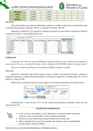 CURSO TÉCNICO PROFISSIONALIZANTE
Morgana
Thais
Vera
Zulmiro
SOLUÇÃO:

875,00
1410,00
1140,00
930,00

3,75%
3,75%
3,75%
3,75%

?
?
?
?

?
?
?
?

Abra uma planilha nova, lance as informações conforme o modelo a seguir não se esquecendo de que
a célula D2 deverá conter a fórmula =B2*C2 e a célula E2 a fórmula =B2+D2.
Selecione as células D2 e E2, posicione o ponteiro do mouse no canto inferior esquerdo da célula E2
e arraste até a linha 11. Sua planilha ficará assim:

Problema 02
Investi um certo valor em uma modalidade de aplicação financeira que remunerou meu depósito a
uma taxa de 2,3% a.m. e, ao final de 10 meses, recebi o montante de R$1.8829,88. Qual o valor que investi?
Descreva os dados do problema em uma planilha BrOffice conforme o modelo.
SOLUÇÃO:
Selecione a célula B4 como célula resposta, clique no botão fx da barra de Fórmulas, selecione a
categoria Financeiro e a função VP(valor presente). No campo taxa digite B2, em NPER digite D2 e em VF
digite A2. Clique em OK.
Observe que sua resposta estará com sinal negativo em virtude de representar uma saída de caixa.

Lembrando que: o valor da taxa é 2,3%. O Calc contém uma rotina para arredondar valores, por isso
aparece apenas 2%.
EXERCÍCIOS PROPOSTOS




Como se insere uma função no Calc? Demonstre o mecanismo pelas três formas
existentes: menu, tecla de atalho e botão na Barra de Fórmulas.
Descreva os itens constituintes do painel Função em suas duas abas.
Qual a importância do recurso de expandir uma fórmula a partir do quadradinho
no canto inferior direito da célula?

ESCOLA ESTADUAL DE EDUCAÇÃO PROFISSIONAL | INFORMÁTICA BÁSICA

 
