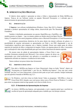 CURSO TÉCNICO PROFISSIONALIZANTE

8. APRESENTAÇÕES DIGITAIS
O objetivo deste capítulo é apresentar ao aluno o Editor e Apresentador de Slides BrOffice.org
Impress. Trata-se de um Software similar ao popular Microsoft Powerpoint e é utilizado para o
desenvolvimento de apresentações profissionais.

8.1.

APRESENTAÇÃO

O Impress é um software multiplataforma (Windows, Linux, Mac OS X e Solaris)
destinado a produzir apresentações de código aberto, desenvolvido pela The Document
Foundation.
Também é distribuído gratuitamente nos pacotes OpenOffice.org e NeoOffice, sem
modelos prontos ou cliparts — que, no entanto, podem ser obtidos através da Open Clip Art
Galery. É compatível com outros programas similares como o Microsoft Powerpoint e o Corel Presentations.
As principais características distintivas do Im press dentro dos demais softwares do gênero é a
possibilidade de exportar nativamente as apresentações em Flash e em PDF, dispensando o uso de
visualizadores específicos para máquinas sem o Impress instalado. Possui uma ampla gama de efeitos
especiais de transição de slides e composição de imagens. Porém, em algumas placas de vídeo, é necessário
que a aceleração de vídeo esteja desabilitada para que esses efeitos funcionem da maneira esperada.
Do mesmo ramo de edição de apresentações digitais, o Power Point é uma
excelênte ferramenta produzida pela Microsoft. Com recursos capazes de deixar sua
apresentação com visual profissional, este aplicativo se consolidou no mercado e é
amplamente utilizado nas empresas e residências de todo mundo.
Vamos conhecer um pouco destas duas ferramentas?

8.2.

ABRINDO O APLICATIVO

Para abrir o BrOffice.org Impress no Linux Educacional, clique no botão ―Iniciar‖, depois em
―Ferramentas de Produtividade‖ e por fim em ―BrOffice.org Impress‖. Caso seja uma versão
instalada ―por fora‖ no Linux Educacional, a forma de abrir pode ser por outro caminho. Sempre lembrando
que esta apostila é baseada no BrOffice.org 3.2.1.
No Windows, você deve clicar no botão Iniciar/ Todos os programas / MS-Office e clicar no
Power Point 2010. Atenção, caso você acesse várias vezes o Power Point no Windows 7, o atalho
para entrar no programa estará na logo quando você clicar no botão Iniciar.
8.2.1. O Assistente de Apresentações do Impress
Ao iniciar o BrOffice.org Impress, será apresentada a você o seguinte painel que o auxiliará na
escolha do layout de apresentação adequado para o trabalho que você desejar construir.

ESCOLA ESTADUAL DE EDUCAÇÃO PROFISSIONAL | INFORMÁTICA BÁSICA

 