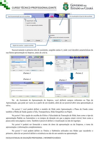 CURSO TÉCNICO PROFISSIONALIZANTE
Pré-visualização do tipo de slide escolhido

Tipo de apresentação que será escolhida:

Opção de visualizar a opção escolhida

Sucessivamente à primeira tela do assistente, surgirão outras 4, onde você decidirá características da
sua futura apresentação no Impress, antes de criá-la.

PAINEL 1
PAINEL 4

PAINEL 2

PAINEL 3

No do Assistente de Apresentação do Impress, você definirá campos referentes ao Tipo de
Apresentação, que pode ser vazio ou a partir de um modelo, além de ser possível abrir uma apresentação já
salva;
No painel 2 você poderá definir o modelo de Slide entre Apresentação e Plano de Fundo como
também a Mídia de Saída quanto à Tela, Transparência, Slide fotográfico ou Papel;
No painel 3 há a opção de escolha do Efeito e Velocidade da Transação de Slide, bem como o tipo de
apresentação Padrão ou Automático e os tempos de duração em que a página estará visível, bem como a
pausa entre uma página e outra. Também é possível definir a visualização ou não do logotipo;
No painel 4 poderá ser fornecido o nome do dono da apresentação ou da Empresa, o tema da
apresentação e informações complementares;
No painel 5 você poderá definir os Títulos e Subtítulos utilizados nos Slides que sucederão o
primeiro, além de ser possível definir a existência ou não de um sumário na apresentação.
ESCOLA ESTADUAL DE EDUCAÇÃO PROFISSIONAL | INFORMÁTICA BÁSICA

 