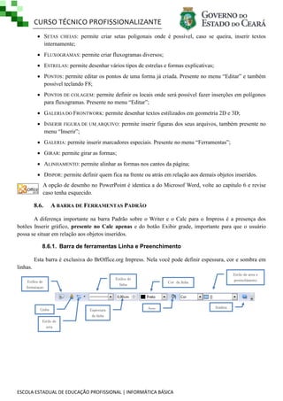 CURSO TÉCNICO PROFISSIONALIZANTE
 SETAS CHEIAS: permite criar setas poligonais onde é possível, caso se queira, inserir textos
internamente;
 FLUXOGRAMAS: permite criar fluxogramas diversos;
 ESTRELAS: permite desenhar vários tipos de estrelas e formas explicativas;
 PONTOS: permite editar os pontos de uma forma já criada. Presente no menu ―Editar‖ e também
possível teclando F8;
 PONTOS DE COLAGEM: permite definir os locais onde será possível fazer inserções em polígonos
para fluxogramas. Presente no menu ―Editar‖;
 GALERIA DO FRONTWORK: permite desenhar textos estilizados em geometria 2D e 3D;
 INSERIR FIGURA DE UM ARQUIVO: permite inserir figuras dos seus arquivos, também presente no
menu ―Inserir‖;
 GALERIA: permite inserir marcadores especiais. Presente no menu ―Ferramentas‖;
 GIRAR: permite girar as formas;
 ALINHAMENTO: permite alinhar as formas nos cantos da página;
 DISPOR: permite definir quem fica na frente ou atrás em relação aos demais objetos inseridos.
A opção de desenho no PowerPoint é identica a do Microsof Word, volte ao capitulo 6 e revise
caso tenha esquecido.

8.6.

A BARRA DE FERRAMENTAS PADRÃO

A diferença importante na barra Padrão sobre o Writer e o Calc para o Impress é a presença dos
botões Inserir gráfico, presente no Calc apenas e do botão Exibir grade, importante para que o usuário
possa se situar em relação aos objetos inseridos.
8.6.1. Barra de ferramentas Linha e Preenchimento
Esta barra é exclusiva do BrOffice.org Impress. Nela você pode definir espessura, cor e sombra em
linhas.
Estilos de
linha

Estilos de
formataçao

Linha

Espessura
da linha

Estilo de area e
preenchimento

Cor da linha

Area

Estilo de
seta

ESCOLA ESTADUAL DE EDUCAÇÃO PROFISSIONAL | INFORMÁTICA BÁSICA

Sombra

 