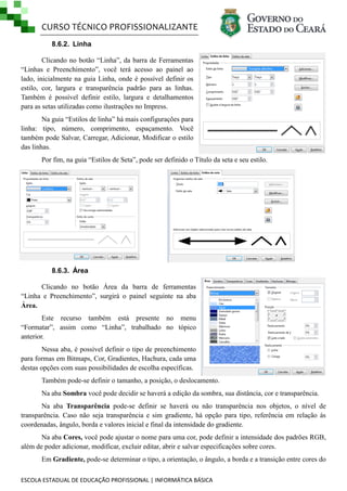 CURSO TÉCNICO PROFISSIONALIZANTE
8.6.2. Linha
Clicando no botão ―Linha‖, da barra de Ferramentas
―Linhas e Preenchimento‖, você terá acesso ao painel ao
lado, inicialmente na guia Linha, onde é possível definir os
estilo, cor, largura e transparência padrão para as linhas.
Também é possível definir estilo, largura e detalhamentos
para as setas utilizadas como ilustrações no Impress.
Na guia ―Estilos de linha‖ há mais configurações para
linha: tipo, número, comprimento, espaçamento. Você
também pode Salvar, Carregar, Adicionar, Modificar o estilo
das linhas.
Por fim, na guia ―Estilos de Seta‖, pode ser definido o Título da seta e seu estilo.

8.6.3. Área
Clicando no botão Área da barra de ferramentas
―Linha e Preenchimento‖, surgirá o painel seguinte na aba
Área.
Este recurso também está presente no menu
―Formatar‖, assim como ―Linha‖, trabalhado no tópico
anterior.
Nessa aba, é possível definir o tipo de preenchimento
para formas em Bitmaps, Cor, Gradientes, Hachura, cada uma
destas opções com suas possibilidades de escolha específicas.
Também pode-se definir o tamanho, a posição, o deslocamento.
Na aba Sombra você pode decidir se haverá a edição da sombra, sua distância, cor e transparência.
Na aba Transparência pode-se definir se haverá ou não transparência nos objetos, o nível de
transparência. Caso não seja transparência e sim gradiente, há opção para tipo, referência em relação às
coordenadas, ângulo, borda e valores inicial e final da intensidade do gradiente.
Na aba Cores, você pode ajustar o nome para uma cor, pode definir a intensidade dos padrões RGB,
além de poder adicionar, modificar, excluir editar, abrir e salvar especificações sobre cores.
Em Gradiente, pode-se determinar o tipo, a orientação, o ângulo, a borda e a transição entre cores do
ESCOLA ESTADUAL DE EDUCAÇÃO PROFISSIONAL | INFORMÁTICA BÁSICA

 