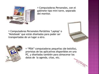 􀂙 Computadoras Personales, con el
gabinete tipo mini torre, separado
del monitor.
􀂙 Computadoras Personales Portátiles "Laptop" o
"Notebook" que están diseñadas para poder ser
transportadas de un lugar a otro.
􀂙 “PDA” computadoras pequeñas (de bolsillo),
provistas de los aplicativos disponibles en una
PC, y diseñadas también para almacenar los
datos de la agenda, citas, etc.
 