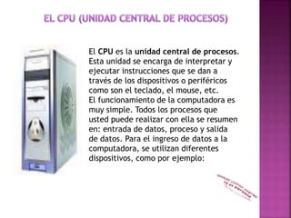 El CPU es la unidad central de procesos.
Esta unidad se encarga de interpretar y
ejecutar instrucciones que se dan a
través de los dispositivos o periféricos
como son el teclado, el mouse, etc.
El funcionamiento de la computadora es
muy simple. Todos los procesos que
usted puede realizar con ella se resumen
en: entrada de datos, proceso y salida
de datos. Para el ingreso de datos a la
computadora, se utilizan diferentes
dispositivos, como por ejemplo:
 