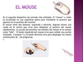 Es el segundo dispositivo de entrada más utilizado. El “mouse” o ratón
es arrastrado en una superficie plana para maniobrar el puntero que
aparece en la pantalla del monitor.
El mouse tiene dos botones: izquierdo y derecho. Algunos tienen una
rueda en el centro que sirve para desplazar el puntero del mouse
rápidamente. La acción de presionar los botones del mouse se le conoce
como “clic”. El botón izquierdo del mouse sirve para validar una acción
realizada (“aceptar”) y el botón derecho sirve para desplegar los menús
contextuales de los programas.
􀂙
 