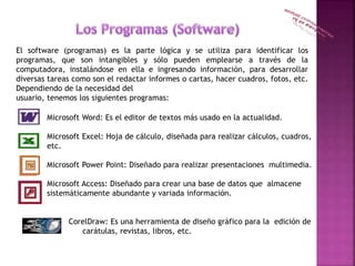 El software (programas) es la parte lógica y se utiliza para identificar los
programas, que son intangibles y sólo pueden emplearse a través de la
computadora, instalándose en ella e ingresando información, para desarrollar
diversas tareas como son el redactar informes o cartas, hacer cuadros, fotos, etc.
Dependiendo de la necesidad del
usuario, tenemos los siguientes programas:
Microsoft Word: Es el editor de textos más usado en la actualidad.
Microsoft Excel: Hoja de cálculo, diseñada para realizar cálculos, cuadros,
etc.
Microsoft Power Point: Diseñado para realizar presentaciones multimedia.
Microsoft Access: Diseñado para crear una base de datos que almacene
sistemáticamente abundante y variada información.
CorelDraw: Es una herramienta de diseño gráfico para la edición de
carátulas, revistas, libros, etc.
 