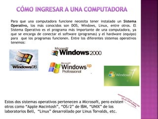 Para que una computadora funcione necesita tener instalado un Sistema
Operativo, los más conocidos son DOS, Windows, Linux, entre otros. El
Sistema Operativo es el programa más importante de una computadora, ya
que se encarga de conectar el software (programas) y el hardware (equipo)
para que los programas funcionen. Entre los diferentes sistemas operativos
tenemos:
Estos dos sistemas operativos pertenecen a Microsoft, pero existen
otros como “Apple Macintosh”, “OS/2” de IBM, “UNIX” de los
laboratorios Bell, “Linux” desarrollado por Linus Torvalds, etc.
 