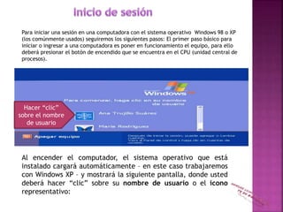 Para iniciar una sesión en una computadora con el sistema operativo Windows 98 o XP
(los comúnmente usados) seguiremos los siguientes pasos: El primer paso básico para
iniciar o ingresar a una computadora es poner en funcionamiento el equipo, para ello
deberá presionar el botón de encendido que se encuentra en el CPU (unidad central de
procesos).
Al encender el computador, el sistema operativo que está
instalado cargará automáticamente – en este caso trabajaremos
con Windows XP – y mostrará la siguiente pantalla, donde usted
deberá hacer “clic” sobre su nombre de usuario o el icono
representativo:
Hacer “clic”
sobre el nombre
de usuario
 