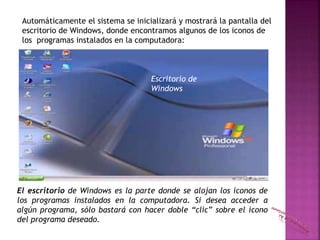 Automáticamente el sistema se inicializará y mostrará la pantalla del
escritorio de Windows, donde encontramos algunos de los iconos de
los programas instalados en la computadora:
Escritorio de
Windows
El escritorio de Windows es la parte donde se alojan los íconos de
los programas instalados en la computadora. Si desea acceder a
algún programa, sólo bastará con hacer doble “clic” sobre el ícono
del programa deseado.
 