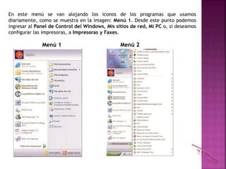 En este menú se van alojando los íconos de los programas que usamos
diariamente, como se muestra en la imagen: Menú 1. Desde este punto podemos
ingresar al Panel de Control del Windows, Mis sitios de red, Mi PC o, si deseamos
configurar las impresoras, a Impresoras y Faxes.
Menú 1 Menú 2
 