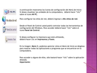 A continuación mostramos los íconos de configuración del Menú de Inicio:
Si desea visualizar las unidades de la computadora, deberá hacer “clic”
sobre el icono Mi PC.
Para configurar los sitios de red, deberá ingresar a Mis sitios de red.
Desde el Panel de Control usted podrá controlar todas las herramientas de
configuración del Windows. Para acceder deberá hacer “clic” sobre el
icono Panel de Control.
Si desea configurar la impresora que está utilizando,
deberá hacer clic en Impresoras y Faxes.
En la imagen: Menú 2, podemos apreciar cómo el Menú de Inicio se desglosa
para mostrar todas las aplicaciones o programas que se encuentran en la
computadora.
Para acceder a alguno de ellos, sólo bastará hacer “clic” sobre la aplicación
deseada.
Importante:
 