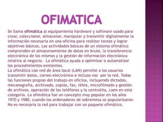 Se llama ofimática al equipamiento hardware y software usado para
crear, coleccionar, almacenar, manipular y transmitir digitalmente la
información necesaria en una oficina para realizar tareas y lograr
objetivos básicos. Las actividades básicas de un sistema ofimático
comprenden el almacenamiento de datos en bruto, la transferencia
electrónica de los mismos y la gestión de información electrónica
relativa al negocio.1 La ofimática ayuda a optimizar o automatizar
los procedimientos existentes.
La ofimática con red de área local (LAN) permite a los usuarios
transmitir datos, correo electrónico e incluso voz por la red. Todas
las funciones propias del trabajo en oficina, incluyendo dictados,
mecanografía, archivado, copias, fax, télex, microfilmado y gestión
de archivos, operación de los teléfonos y la centralita, caen en esta
categoría. La ofimática fue un concepto muy popular en los años
1970 y 1980, cuando los ordenadores de sobremesa se popularizaron.
No es necesaria la red para trabajar con un paquete ofimático.
 